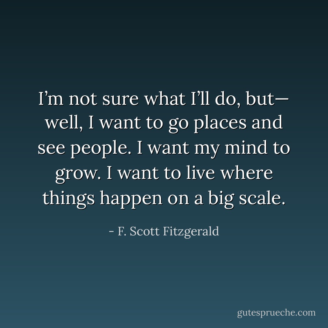I’m not sure what I’ll do, but— well, I want to go places and see people. I want my mind to grow. I want to live where things happen on a big scale. - F. Scott Fitzgerald