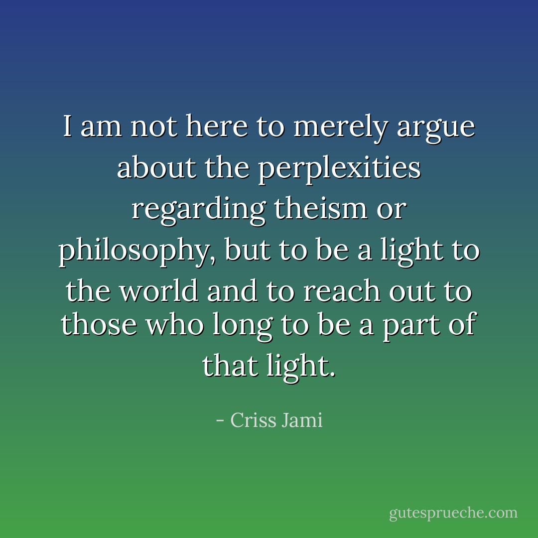 I am not here to merely argue about the perplexities regarding theism or philosophy, but to be a light to the world and to reach out to those who long to be a part of that light. - Criss Jami