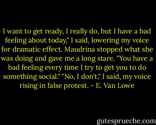 I want to get ready, I really do, but I have a bad feeling about today," I said, lowering my voice for dramatic effect.<br />Maudrina stopped what she was doing and gave me a long stare. "You have a bad feeling every time I try to get you to do something social."<br />"No, I don't," I said, my voice rising in false protest. - E. Van Lowe