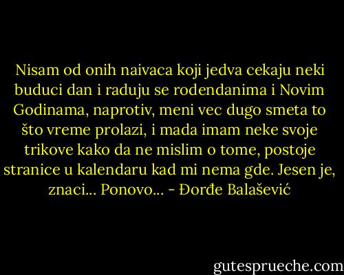 Nisam od onih naivaca koji jedva cekaju neki buduci dan i raduju se rodendanima i Novim Godinama, naprotiv, meni vec dugo smeta to što vreme prolazi, i mada imam neke svoje trikove kako da ne mislim o tome, postoje stranice u kalendaru kad mi nema gde.<br />Jesen je, znaci...<br />Ponovo... - Đorđe Balašević