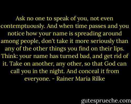 Ask no one to speak of you, not even contemptuously. And when time passes and you notice how your name is spreading around among people, don't take it more seriously than any of the other things you find on their lips. Think: your name has turned bad, and get rid of it. Take on another, any other, so that God can call you in the night. And conceal it from everyone. - Rainer Maria Rilke