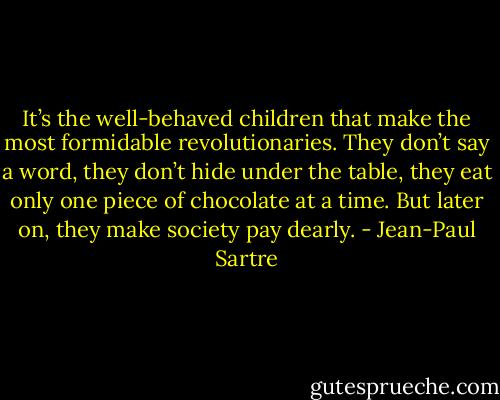 It’s the well-behaved children that make the most formidable revolutionaries. They don’t say a word, they don’t hide under the table, they eat only one piece of chocolate at a time. But later on, they make society pay dearly. - Jean-Paul Sartre