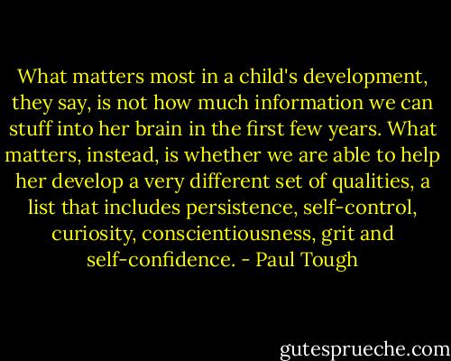 What matters most in a child's development, they say, is not how much information we can stuff into her brain in the first few years. What matters, instead, is whether we are able to help her develop a very different set of qualities, a list that includes persistence, self-control, curiosity, conscientiousness, grit and self-confidence. - Paul Tough