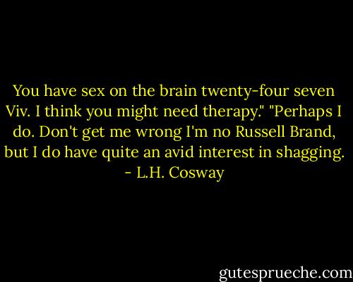 You have sex on the brain twenty-four seven Viv. I think you might need therapy."<br />"Perhaps I do. Don't get me wrong I'm no Russell Brand, but I do have quite an avid interest in shagging. - L.H. Cosway
