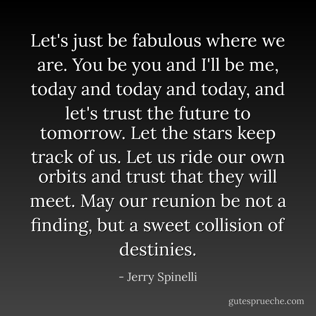 Let's just be fabulous where we are. You be you and I'll be me, today and today and today, and let's trust the future to tomorrow. Let the stars keep track of us. Let us ride our own orbits and trust that they will meet.<br />May our reunion be not a finding, but a sweet collision of destinies. - Jerry Spinelli