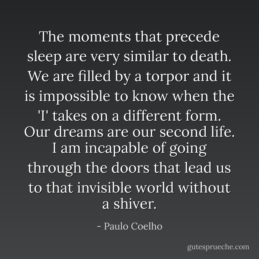 The moments that precede sleep are very similar to death. We are filled by a torpor and it is impossible to know when the 'I' takes on a different form. Our dreams are our second life. I am incapable of going through the doors that lead us to that invisible world without a shiver. - Paulo Coelho