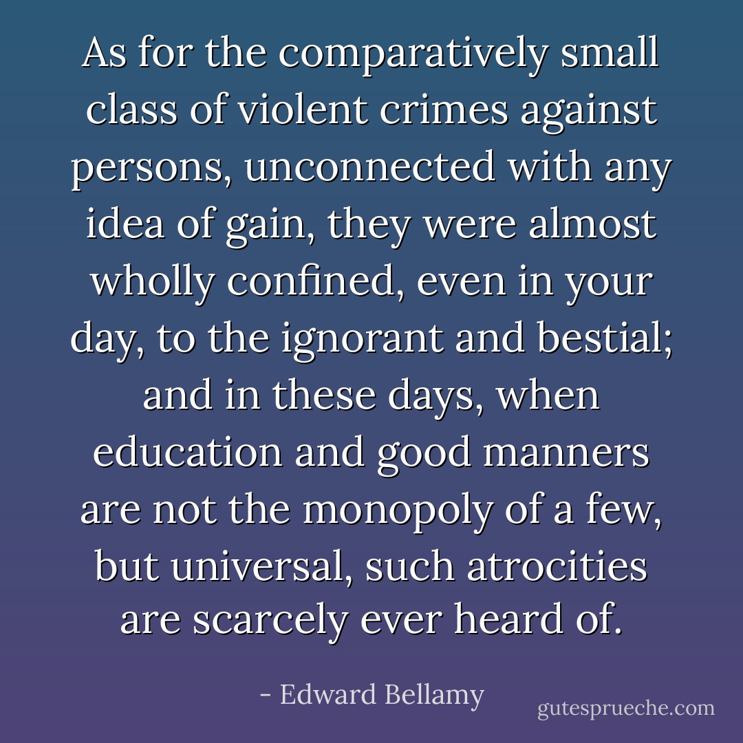 As for the comparatively small class of violent crimes against persons, unconnected with any idea of gain, they were almost wholly confined, even in your day, to the ignorant and bestial; and in these days, when education and good manners are not the monopoly of a few, but universal, such atrocities are scarcely ever heard of. - Edward Bellamy