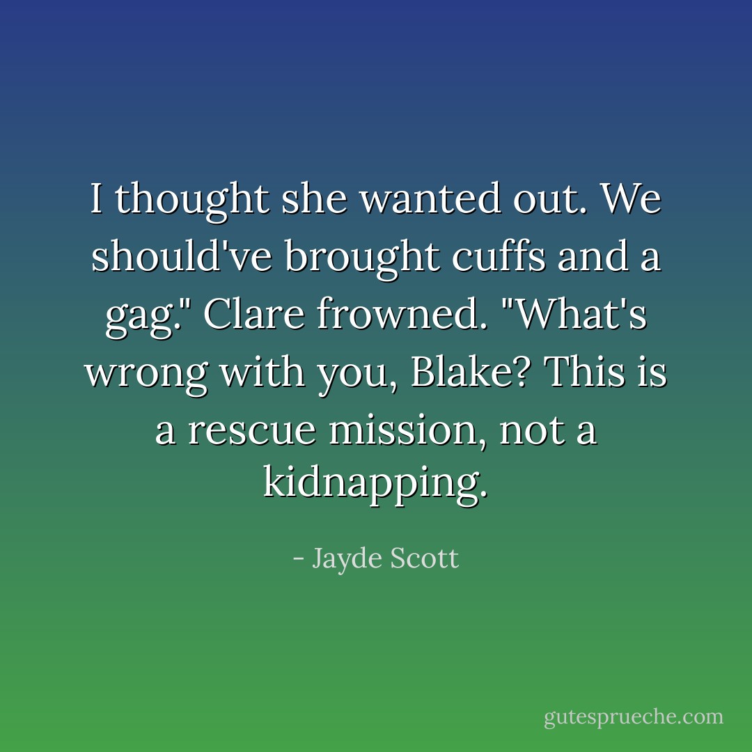 I thought she wanted out. We should've brought cuffs and a gag." Clare frowned. "What's wrong with you, Blake? This is a rescue mission, not a kidnapping. - Jayde Scott