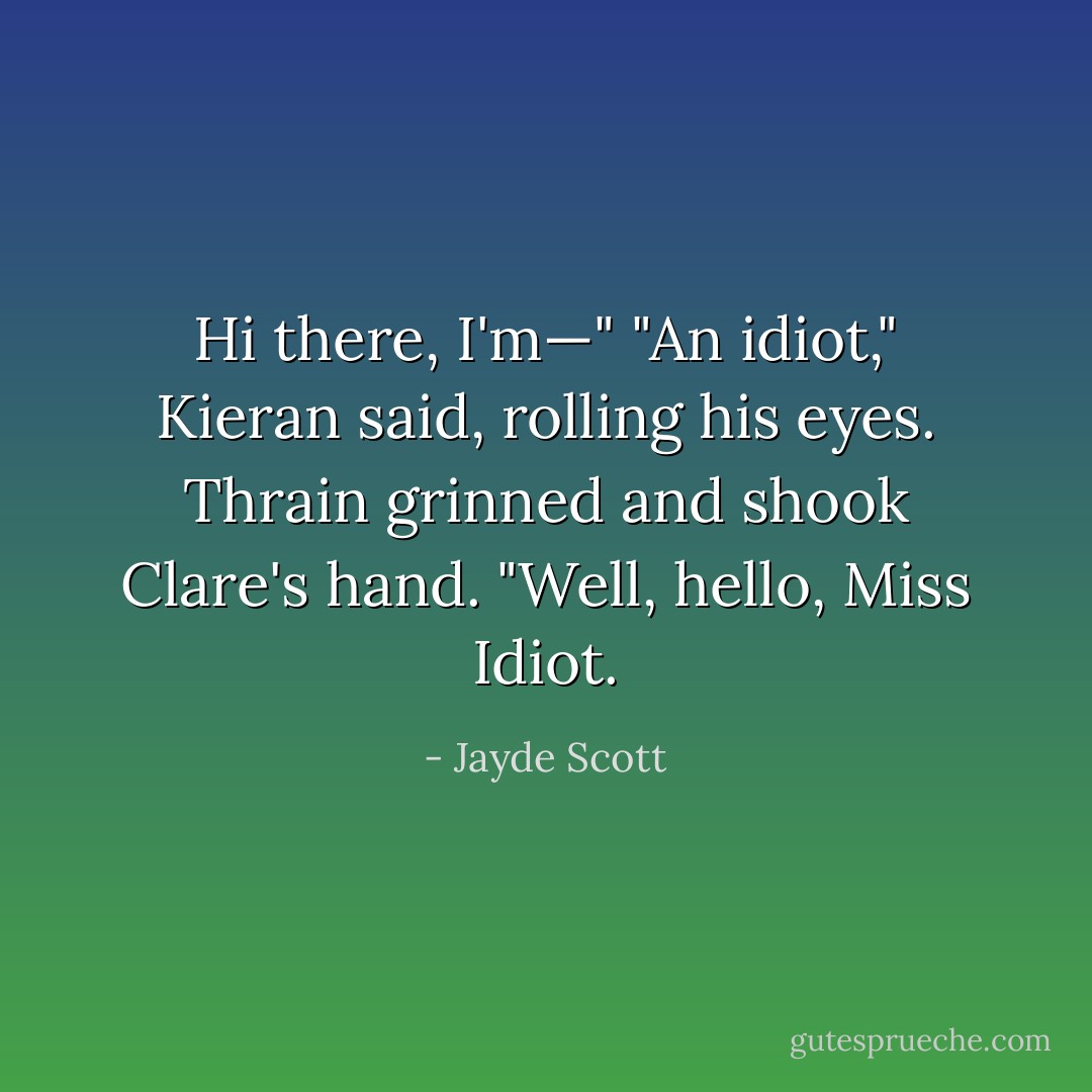 Hi there, I'm—" "An idiot," Kieran said, rolling his eyes. Thrain grinned and shook Clare's hand. "Well, hello, Miss Idiot. - Jayde Scott