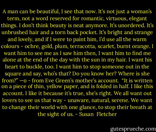 A man can be beautiful, I see that now. It’s not just a woman’s term, not a word reserved for romantic, virtuous, elegant things. I don’t think beauty is neat anymore. It’s unordered. It’s unbrushed hair and a torn back pocket. It’s bright and strange and lovely, and if I were to paint him, I’d use all the warm colours - ochre, gold, plum, terracotta, scarlet, burnt orange. I want him to see me as I saw him then, I want him to find me alone at the end of the day with the sun in my hair. I want his heart to buckle, too. I want him to stop someone out in the square and say, who’s that? Do you know her? Where is she from?”<br />—	<br />- from Eve Green’s mother’s account.<br /><br />“It is written on a piece of thin, yellow paper, and is folded in half. I like this account. I like it because it’s true, she’s right. We all want out lovers to see us that way - unaware, natural, serene. We want to change their world with one glance, to stop their breath at the sight of us. - Susan  Fletcher