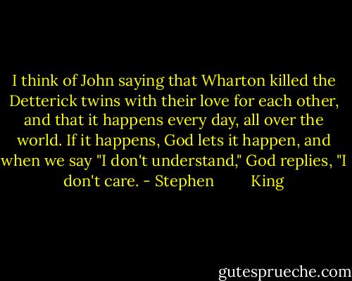 I think of John saying that<br />Wharton killed the Detterick twins with their love for each other, and that it happens every day, all over<br />the world. If it happens, God lets it happen, and when we say "I don't understand," God replies, "I don't<br />care. - Stephen         King