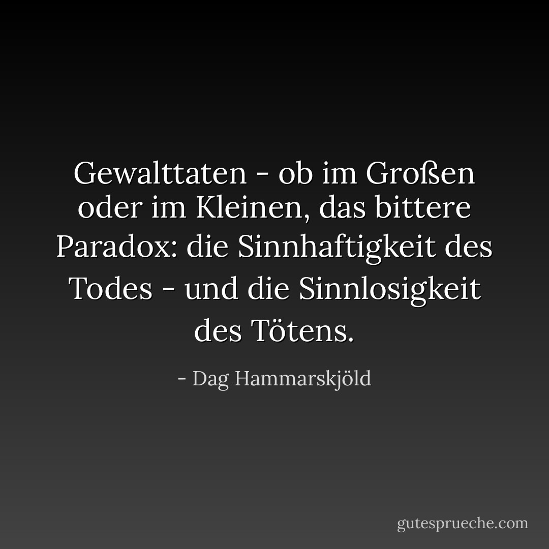 Gewalttaten - ob im Großen oder im Kleinen, das bittere Paradox: die Sinnhaftigkeit des Todes - und die Sinnlosigkeit des Tötens. - Dag Hammarskjöld<