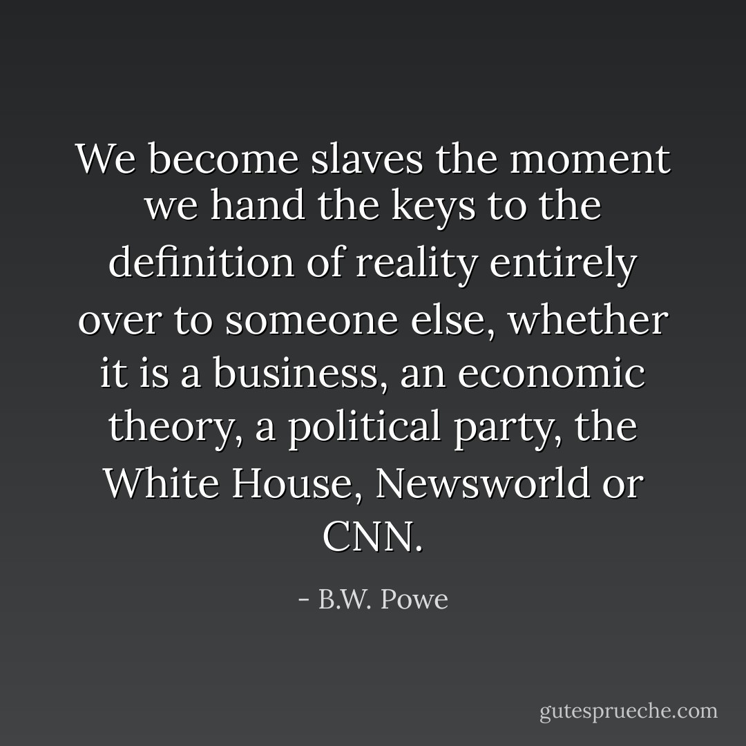 We become slaves the moment we hand the keys to the definition of reality entirely over to someone else, whether it is a business, an economic theory, a political party, the White House, Newsworld or CNN. - B.W. Powe