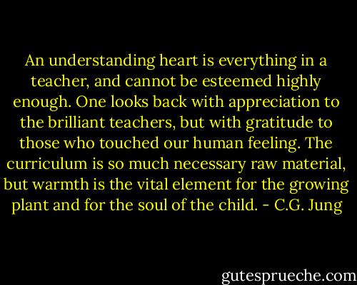 An understanding heart is everything in a teacher, and cannot be esteemed highly enough. One looks back with appreciation to the brilliant teachers, but with gratitude to those who touched our human feeling. The curriculum is so much necessary raw material, but warmth is the vital element for the growing plant and for the soul of the child. - C.G. Jung