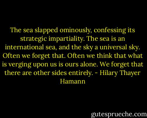 The sea slapped ominously, confessing its strategic impartiality. The sea is an international sea, and the sky a universal sky. Often we forget that. Often we think that what is verging upon us is ours alone. We forget that there are other sides entirely. - Hilary Thayer Hamann