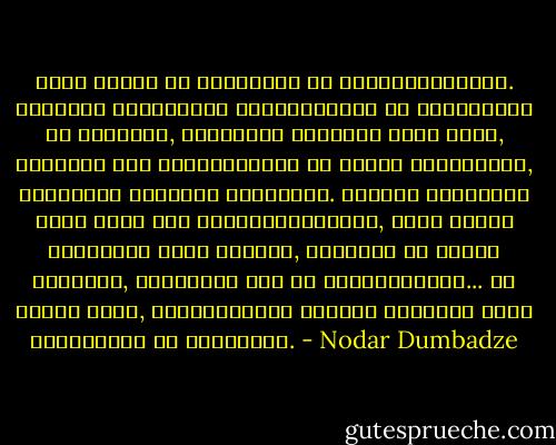 ამის მადლი და სილამაზე არ დაგვიწყებოდეთ. ქვეყნის სიყვარულს საყველპუროდ და საარშიყოდ ნუ გაიხდით, სამშობლო როსკიპი ქალი არაა, მთვრალს რომ მოგენატრება და მაშინ გაიხსენებ, სამშობლო ტაძარია სალოცავი. მუხლზე დაჩოქილი უნდა იდგე მის საკურთხეველთან, ცალი ხელით პირჯვარს უნდა იწერდე, მეორეთი კი ხმალს იქნევდე, ეშმაკები რომ არ დაეპატრონონ... და კიდევ ერთი, შესაწირავის მიტანა ვერავინ უნდა მოგასწროს ამ ტაძართან. - Nodar Dumbadze