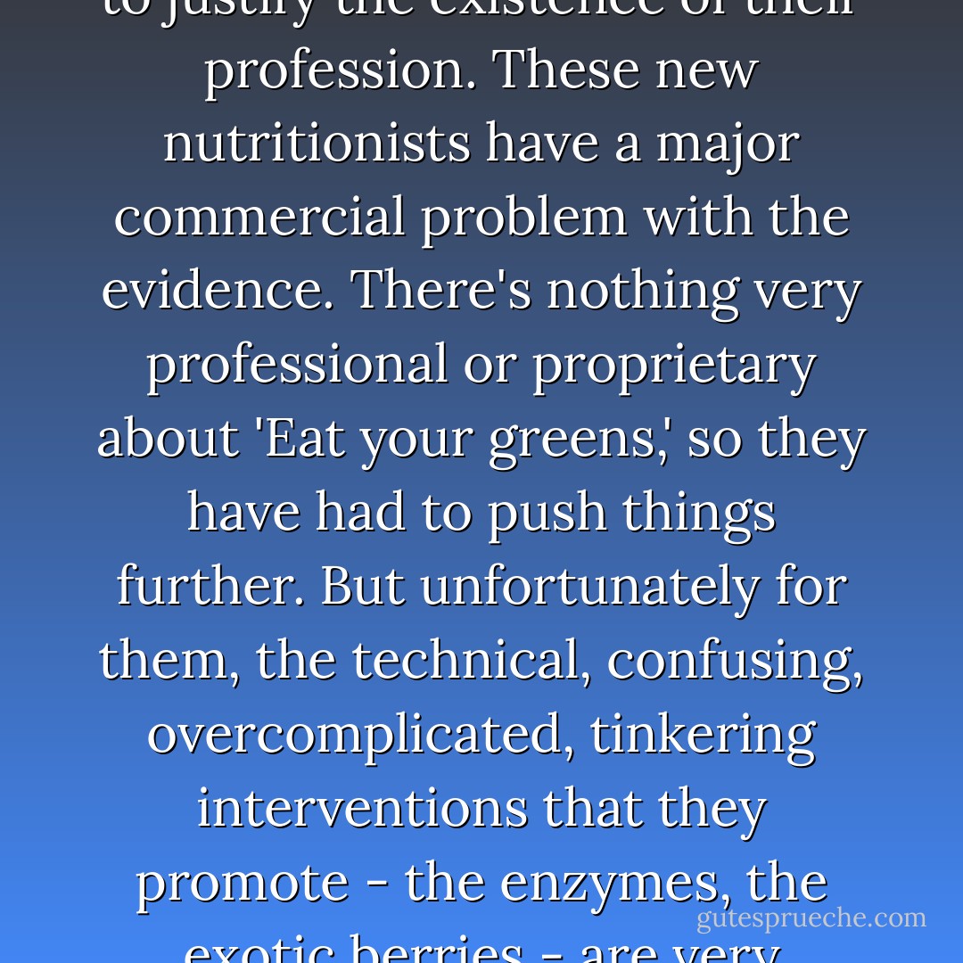 Nutritionists don't stop there, because they can't: they have to manufacture complication, to justify the existence of their profession. These new nutritionists have a major commercial problem with the evidence. There's nothing very professional or proprietary about 'Eat your greens,' so they have had to push things further. But unfortunately for them, the technical, confusing, overcomplicated, tinkering interventions that they promote - the enzymes, the exotic berries - are very frequently not supported by convincing evidence. - Ben Goldacre