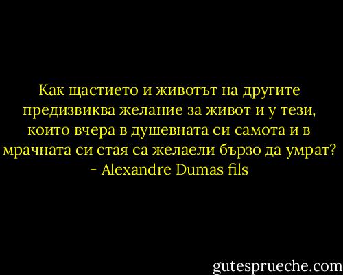 Как щастието и животът на другите предизвиква желание за живот и у тези, които вчера в душевната си самота и в мрачната си стая са желаели бързо да умрат? - Alexandre Dumas fils