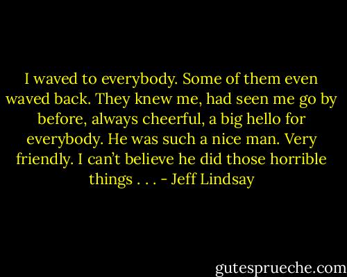 I waved to everybody. Some of them<br />even waved back. They knew me, had seen me go by before, always cheerful, a big hello for everybody. He was such a nice man. Very friendly. I can’t believe he did those horrible things . . . - Jeff Lindsay