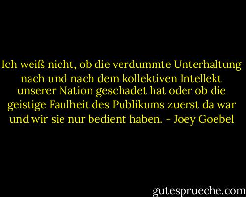 Ich weiß nicht, ob die verdummte Unterhaltung nach und nach dem kollektiven Intellekt unserer Nation geschadet hat oder ob die geistige Faulheit des Publikums zuerst da war und wir sie nur bedient haben. - Joey Goebel