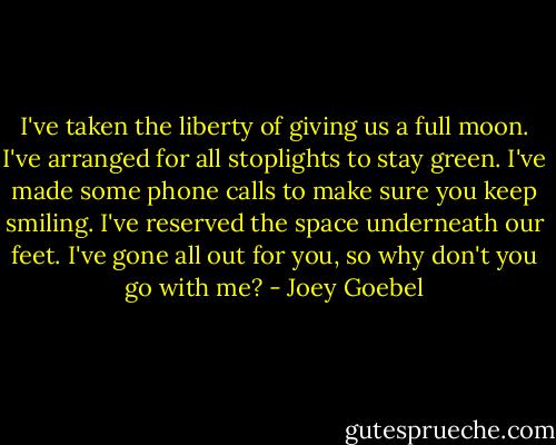 I've taken the liberty of giving us a full moon. I've arranged for all stoplights to stay green. I've made some phone calls to make sure you keep smiling. I've reserved the space underneath our feet. I've gone all out for you, so why don't you go with me? - Joey Goebel
