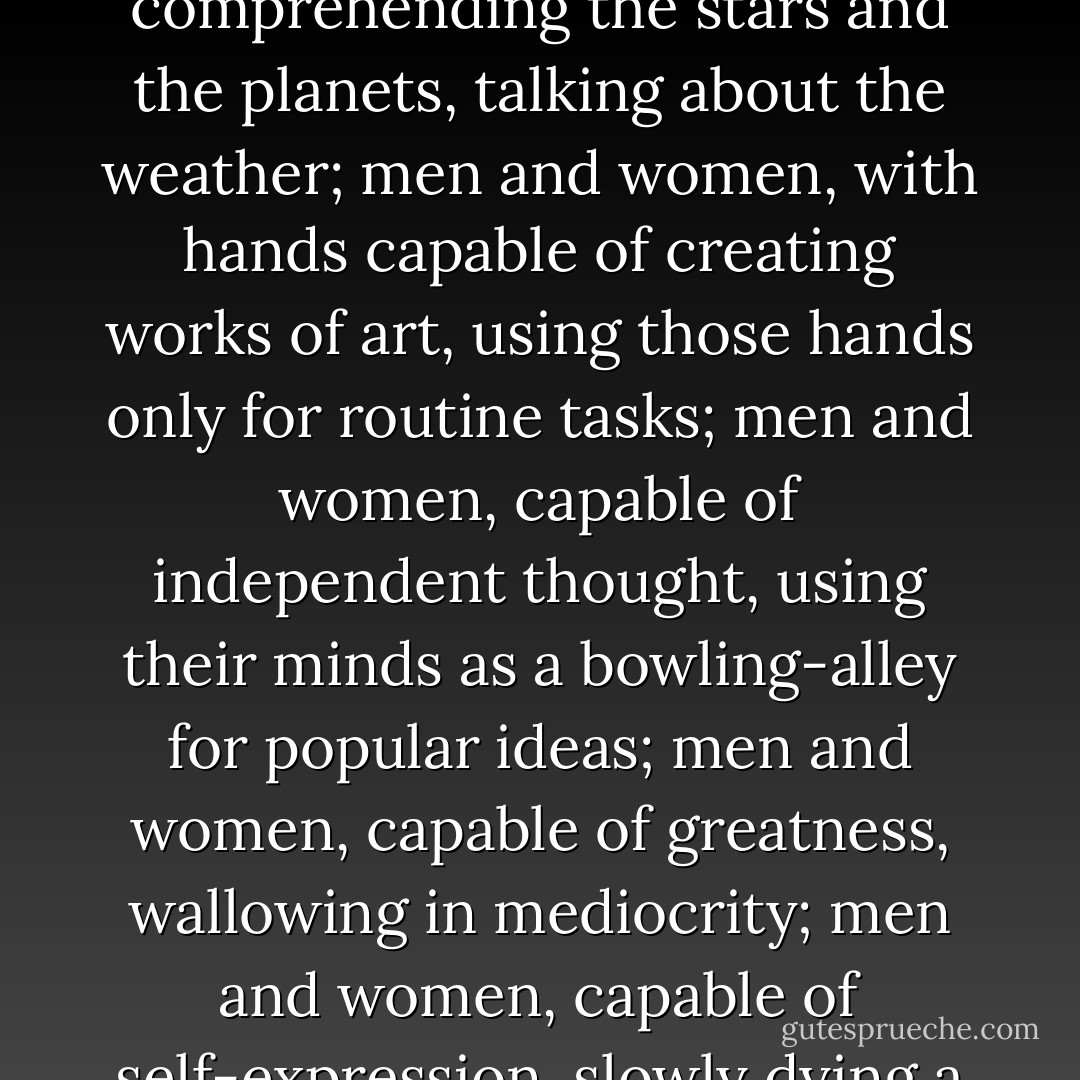 When we consider that each of us has only one life to live, isn’t it rather tragic to find men and women, with brains capable of comprehending the stars and the planets, talking about the weather; men and women, with hands capable of creating works of art, using those hands only for routine tasks; men and women, capable of independent thought, using their minds as a bowling-alley for popular ideas; men and women, capable of greatness, wallowing in mediocrity; men and women, capable of self-expression, slowly dying a mental death while they babble the confused monotone of the mob? - Neil Gaiman