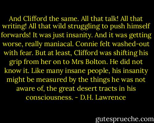 And Clifford the same. All that talk! All that writing! All that wild struggling to push himself forwards! It was just insanity. And it was getting worse, really maniacal.<br />Connie felt washed-out with fear. But at least, Clifford was shifting his grip from her on to Mrs Bolton. He did not know it. Like many insane people, his insanity might be measured by the things he was not aware of, the great desert tracts in his consciousness. - D.H. Lawrence