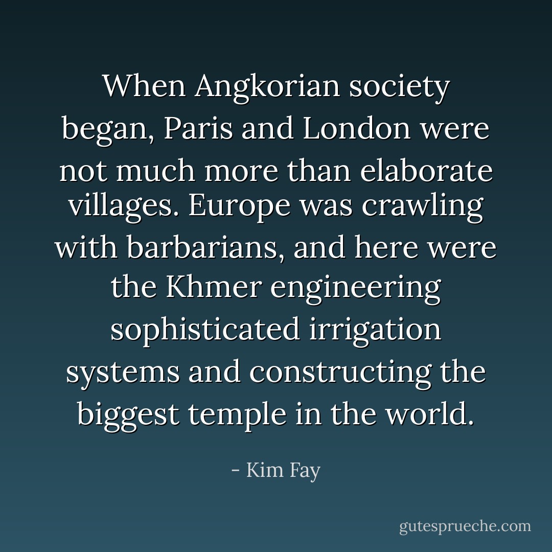 When Angkorian society began, Paris and London were not much more than elaborate villages. Europe was crawling with barbarians, and here were the Khmer engineering sophisticated irrigation systems and constructing the biggest temple in the world. - Kim Fay