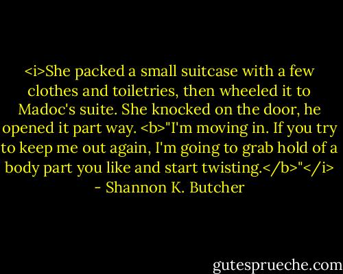 <i>She packed a small suitcase with a few clothes and toiletries, then wheeled it to Madoc's suite. She knocked on the door, he opened it part way. <b>"I'm moving in. If you try to keep me out again, I'm going to grab hold of a body part you like and start twisting.</b>"</i> - Shannon K. Butcher