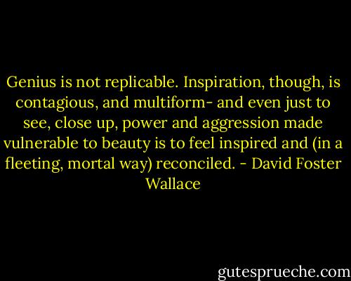 Genius is not replicable. Inspiration, though, is contagious, and multiform- and even just to see, close up, power and aggression made vulnerable to beauty is to feel inspired and (in a fleeting, mortal way) reconciled. - David Foster Wallace