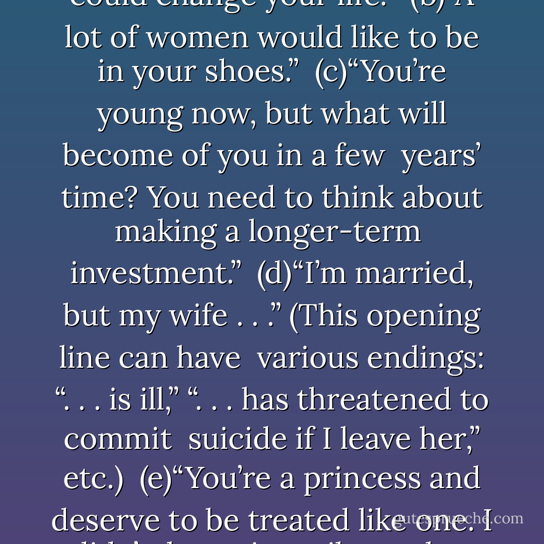 They know what the “perfumes” are going to say because they <br />always say the same thing, but they pretend to believe them anyway. <br /><br />(a)“I could change your life.” <br />(b)“A lot of women would like to be in your shoes.” <br />(c)“You’re young now, but what will become of you in a few <br />years’ time? You need to think about making a longer-term <br />investment.” <br />(d)“I’m married, but my wife . . .” (This opening line can have <br />various endings: “. . . is ill,” “. . . has threatened to commit <br />suicide if I leave her,” etc.) <br />(e)“You’re a princess and deserve to be treated like one. I didn’t <br />know it until now, but I’ve been waiting for you. I don’t believe <br />in coincidences and I really think we ought to give this relationship a chance. - Paulo Coelho