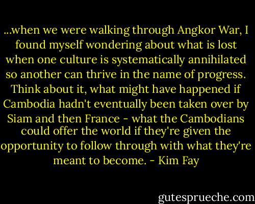...when we were walking through Angkor War, I found myself wondering about what is lost when one culture is systematically annihilated so another can thrive in the name of progress. Think about it, what might have happened if Cambodia hadn't eventually been taken over by Siam and then France - what the Cambodians could offer the world if they're given the opportunity to follow through with what they're meant to become. - Kim Fay