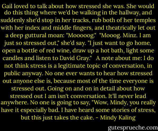 Gail loved to talk about how stressed she was. She would do this thing where we'd be walking in the hallway, and suddenly she'd stop in her tracks, rub both of her temples with her index and middle fingers, and theatrically let out a deep guttural moan: "Mooooog."<br /><br />"Mooog. Minz. I am just so stressed out," she'd say. "I just want to go home, open a bottle of red wine, draw up a hot bath, light some candles and listen to David Gray." <br /><br />A note about me: I do not think stress is a legitimate topic of conversation, in public anyway. No one ever wants to hear how stressed out anyone else is, because most of the time everyone is stressed out. Going on and on in detail about how stressed out I am isn't conversation. It'll never lead anywhere. No one is going to say, "Wow, Mindy, you really have it especially bad. I have heard some stories of stress, but this just takes the cake. - Mindy Kaling