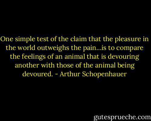 One simple test of the claim that the pleasure in the world outweighs the pain…is to compare the feelings of an animal that is devouring another with those of the animal being devoured. - Arthur Schopenhauer