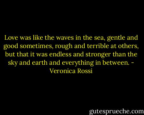 Love was like the waves in the sea, gentle and good sometimes, rough and terrible at others, but that it was endless and stronger than the sky and earth and everything in between. - Veronica Rossi