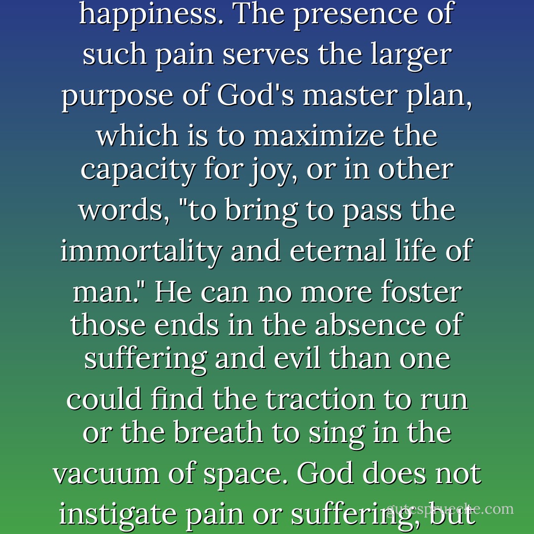 In the Garden story, good and evil are found on the same tree, not in separate orchards. Good and evil give meaning and definition to each other. If God, like us, is susceptible to immense pain, He is, like us, the greater in His capacity for happiness. The presence of such pain serves the larger purpose of God's master plan, which is to maximize the capacity for joy, or in other words, "to bring to pass the immortality and eternal life of man." He can no more foster those ends in the absence of suffering and evil than one could find the traction to run or the breath to sing in the vacuum of space. God does not instigate pain or suffering, but He can weave it into His purposes. "God's power rests not on totalizing omnipotence, but on His ability to alchemize suffering, tragedy, and loss into wisdom, understanding, and joy. - Terryl L. Givens