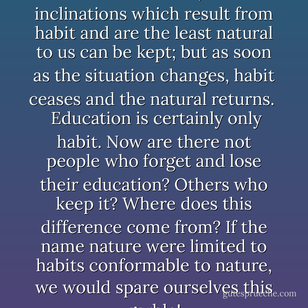 So long as one remains in the same condition, the inclinations which result from habit and are the least natural to us can be kept; but as soon as the situation changes, habit ceases and the natural returns. <br /> Education is certainly only habit. Now are there not people who forget and lose their education? Others who keep it? Where does this difference come from? If the name nature were limited to habits conformable to nature, we would spare ourselves this garble! - Jean-Jacques Rousseau