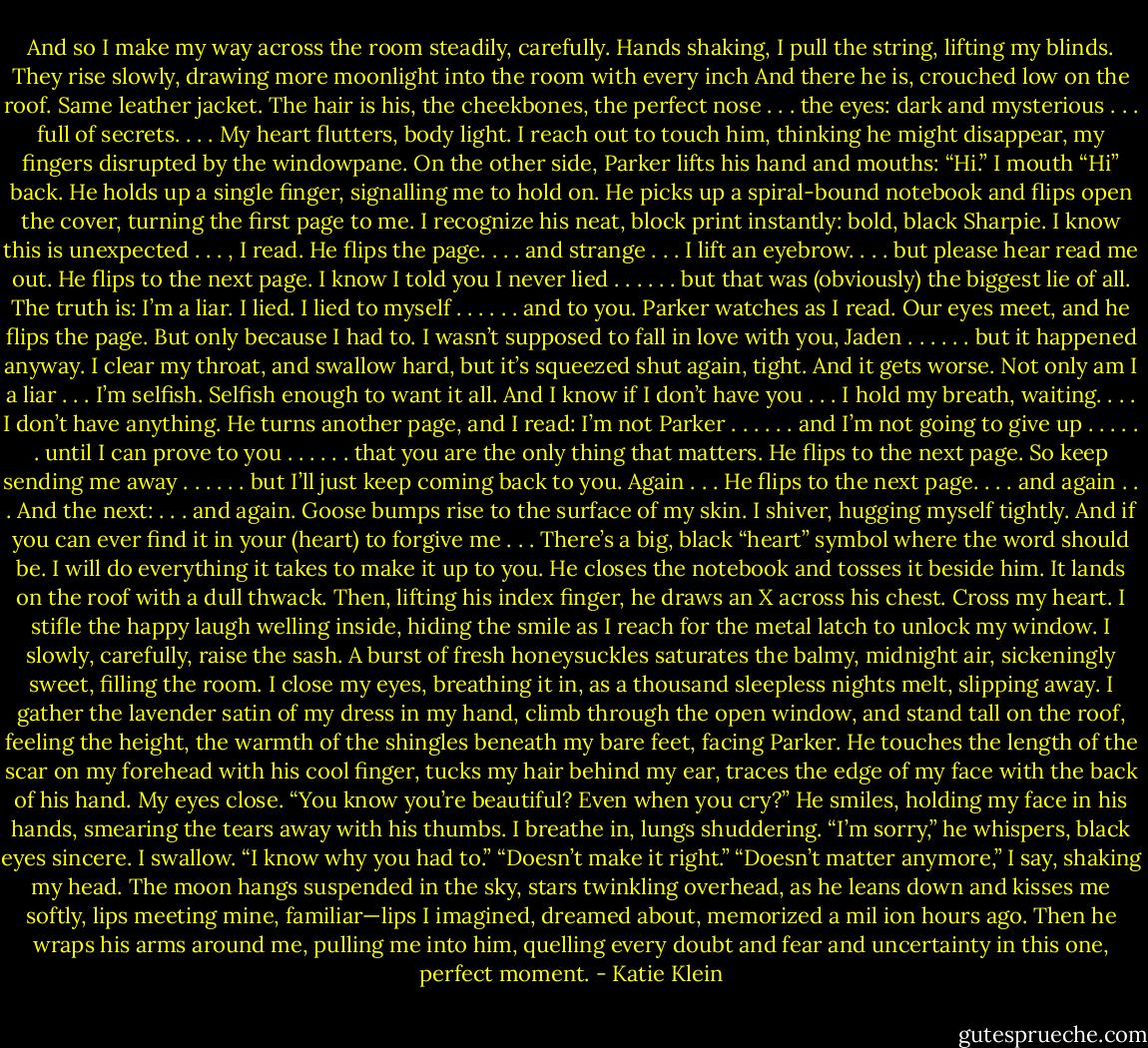 And so I make my way across the room steadily, carefully. Hands shaking, I pull the string, lifting my blinds. They rise slowly, drawing more moonlight into the room with every inch<br />And there he is, crouched low on the roof. Same leather jacket. The hair is his, the cheekbones, the perfect nose . . . the eyes: dark and mysterious . . . full of secrets. . . . My heart flutters, body light. I reach out to touch him, thinking he might disappear, my fingers disrupted by the windowpane.<br />On the other side, Parker lifts his hand and mouths:<br />“Hi.”<br />I mouth “Hi” back.<br />He holds up a single finger, signalling me to hold on. He picks up a spiral-bound notebook and flips open the cover, turning the first page to me. I recognize his neat, block print instantly: bold, black Sharpie. I know this is unexpected . . . , I read. He flips the page.<br />. . . and strange . . .<br />I lift an eyebrow.<br />. . . but please hear read me out.<br />He flips to the next page.<br />I know I told you I never lied . . .<br />. . . but that was (obviously) the biggest lie of all. The truth is: I’m a liar.<br />I lied.<br />I lied to myself . . .<br />. . . and to you.<br />Parker watches as I read. Our eyes meet, and he flips the page.<br />But only because I had to.<br />I wasn’t supposed to fall in love with you, Jaden . . .<br />. . . but it happened anyway.<br />I clear my throat, and swallow hard, but it’s squeezed shut again, tight.<br />And it gets worse.<br />Not only am I a liar . . .<br />I’m selfish.<br />Selfish enough to want it all.<br />And I know if I don’t have you . . .<br />I hold my breath, waiting.<br />. . . I don’t have anything.<br />He turns another page, and I read:<br />I’m not Parker . . .<br />. . . and I’m not going to give up . . .<br />. . . until I can prove to you . . .<br />. . . that you are the only thing that matters. He flips to the next page.<br />So keep sending me away . . .<br />. . . but I’ll just keep coming back to you. Again . . .<br />He flips to the next page.<br />. . . and again . . .<br />And the next:<br />. . . and again.<br />Goose bumps rise to the surface of my skin. I shiver, hugging myself tightly.<br />And if you can ever find it in your (heart) to forgive me . . .<br />There’s a big, black “heart” symbol where the word should be.<br />I will do everything it takes to make it up to you. He closes the notebook and tosses it beside him. It lands on the roof with a dull thwack. Then, lifting his index finger, he draws an X across his chest. Cross my heart.<br />I stifle the happy laugh welling inside, hiding the smile as I reach for the metal latch to unlock my window. I slowly, carefully, raise the sash. A burst of fresh honeysuckles saturates the balmy, midnight air, sickeningly sweet, filling the room. I close my eyes, breathing it in, as a thousand sleepless nights melt, slipping away. I gather the lavender satin of my dress in my hand, climb through the open window, and stand tall on the roof, feeling the height, the warmth of the shingles beneath my bare feet, facing Parker. He touches the length of the scar on my forehead with his cool finger, tucks my hair behind my ear, traces the edge of my face with the back of his hand. My eyes close.<br />“You know you’re beautiful? Even when you cry?”<br />He smiles, holding my face in his hands, smearing the tears away with his thumbs.<br />I breathe in, lungs shuddering.<br />“I’m sorry,” he whispers, black eyes sincere. I swallow. “I know why you had to.”<br />“Doesn’t make it right.”<br />“Doesn’t matter anymore,” I say, shaking my head. The moon hangs suspended in the sky, stars twinkling overhead, as he leans down and kisses me softly, lips meeting mine, familiar—lips I imagined, dreamed about, memorized a mil ion hours ago. Then he wraps his arms around me, pulling me into him, quelling every doubt and fear and uncertainty in this one, perfect moment. - Katie Klein