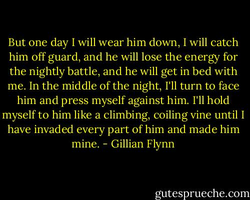 But one day I will wear him down, I will catch him off guard, and he will lose the energy for the nightly battle, and he will get in bed with me. In the middle of the night, I'll turn to face him and press myself against him. I'll hold myself to him like a climbing, coiling vine until I have invaded every part of him and made him mine. - Gillian Flynn