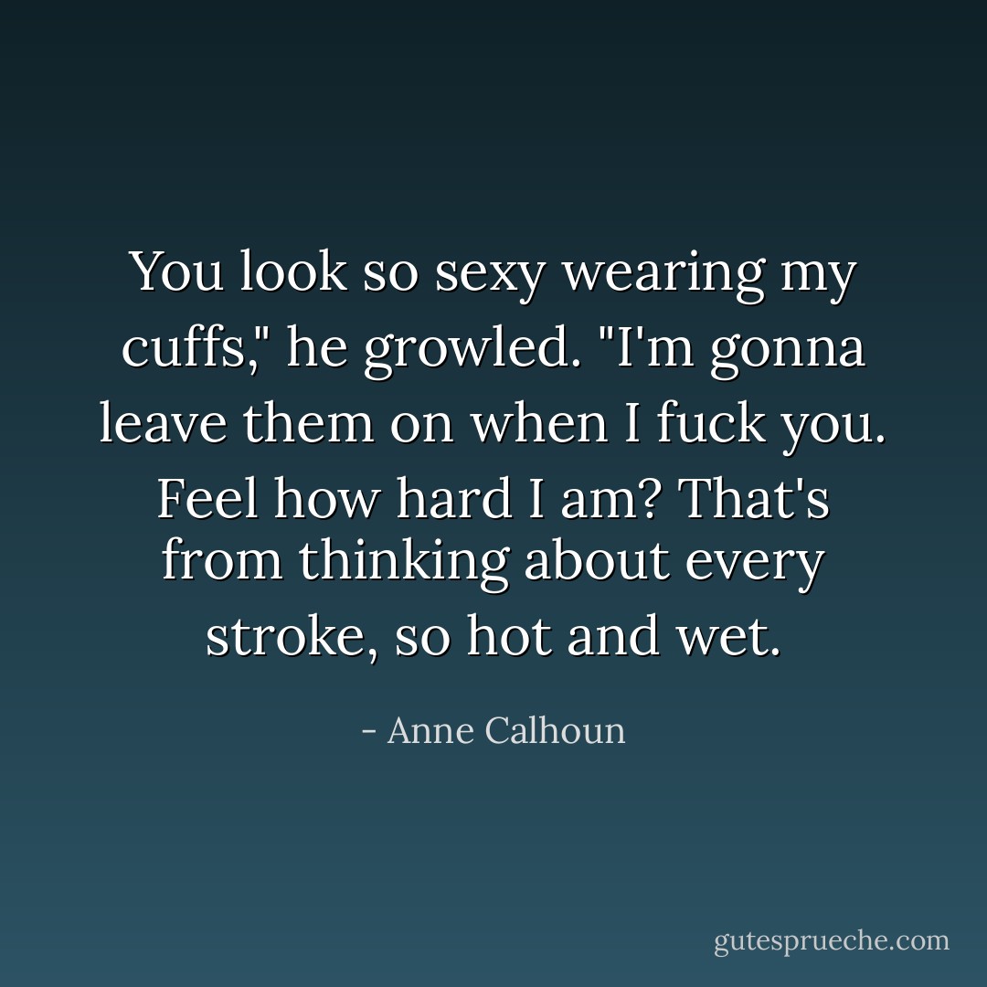 You look so sexy wearing my cuffs," he growled.<br />"I'm gonna leave them on when I fuck you. Feel how hard I am? That's from thinking about every stroke, so hot and wet. - Anne Calhoun