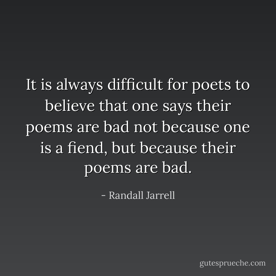 It is always difficult for poets to believe that one says their poems are bad not because one is a fiend, but because their poems are bad. - Randall Jarrell