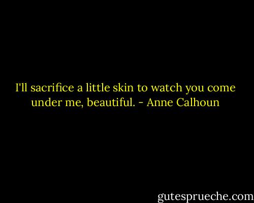 I'll sacrifice a little skin to watch you come under me, beautiful. - Anne Calhoun