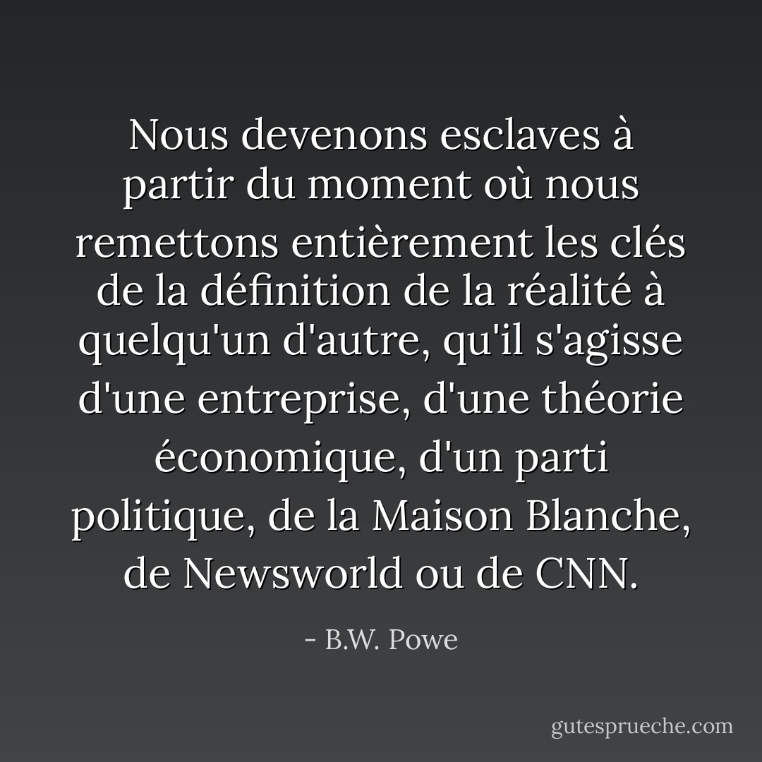 Nous devenons esclaves à partir du moment où nous remettons entièrement les clés de la définition de la réalité à quelqu'un d'autre, qu'il s'agisse d'une entreprise, d'une théorie économique, d'un parti politique, de la Maison Blanche, de Newsworld ou de CNN. - B.W. Powe