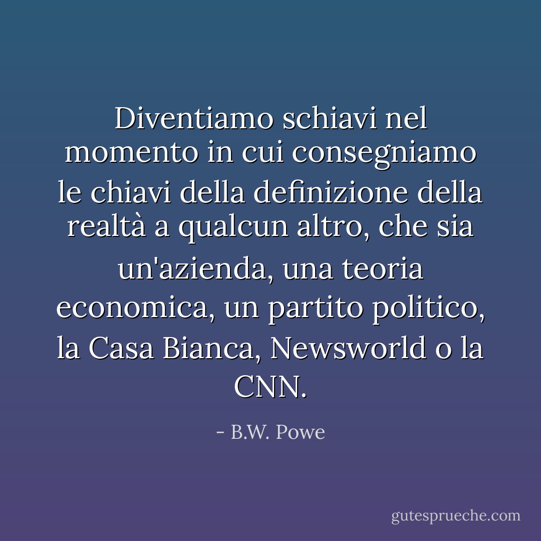 Diventiamo schiavi nel momento in cui consegniamo le chiavi della definizione della realtà a qualcun altro, che sia un'azienda, una teoria economica, un partito politico, la Casa Bianca, Newsworld o la CNN. - B.W. Powe