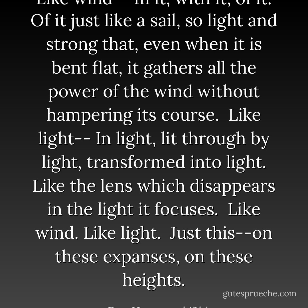 Like wind-- In it, with it, of it. Of it just like a sail, so light and strong that, even when it is bent flat, it gathers all the power of the wind without hampering its course.<br /><br />Like light-- In light, lit through by light, transformed into light. Like the lens which disappears in the light it focuses.<br /><br />Like wind. Like light.<br /><br />Just this--on these expanses, on these heights. - Dag Hammarskjöld