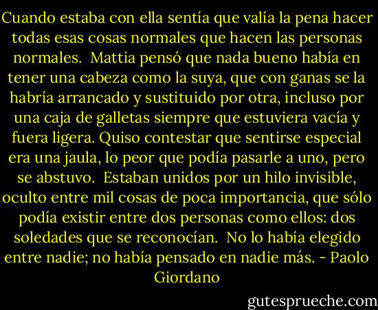 Cuando estaba con ella sentía que valía la pena hacer todas esas cosas normales que hacen las personas normales.<br /><br />Mattia pensó que nada bueno había en tener una cabeza como la suya, que con ganas se la habría arrancado y sustituido por otra, incluso por una caja de galletas siempre que estuviera vacía y fuera ligera. Quiso contestar que sentirse especial era una jaula, lo peor que podía pasarle a uno, pero se abstuvo.<br /><br />Estaban unidos por un hilo invisible, oculto entre mil cosas de poca importancia, que sólo podía existir entre dos personas como ellos: dos soledades que se reconocían.<br /><br />No lo había elegido entre nadie; no había pensado en nadie más. - Paolo Giordano
