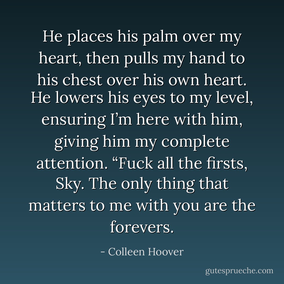 He places his palm over my heart, then pulls my hand to his chest over his own heart. He lowers his eyes to my level, ensuring I’m here with him, giving him my complete attention. “Fuck all the firsts, Sky. The only thing that matters to me with you are the forevers. - Colleen Hoover