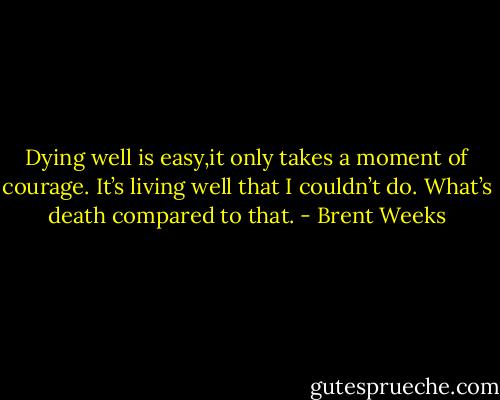 Dying well is easy,it only takes a moment of courage. It’s living well that I couldn’t do. What’s death compared to that. - Brent Weeks
