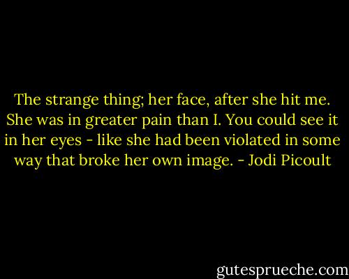 The strange thing; her face, after she hit me. She was in greater pain than I. You could see it in her eyes - like she had been violated in some way that broke her own image. - Jodi Picoult