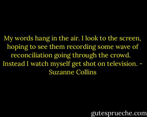 My words hang in the air. I look to the screen, hoping to see them recording some wave of reconciliation going through the crowd. <br /><br />Instead I watch myself get shot on television. - Suzanne Collins